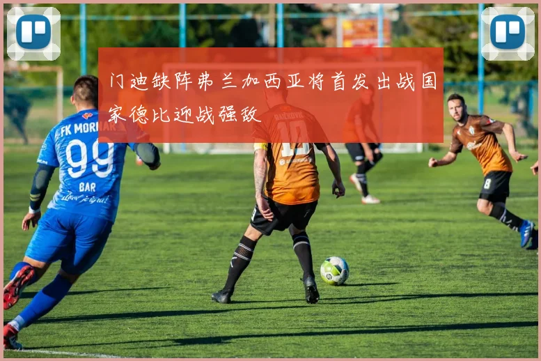门迪缺阵弗兰加西亚将首发出战国家德比迎战强敌