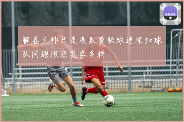 解雇主帅只是表象曼联球迷深知球队问题根源复杂多样