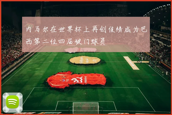 内马尔在世界杯上再创佳绩成为巴西第二位四届破门球员