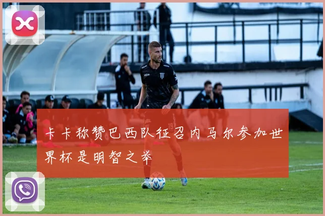 卡卡称赞巴西队征召内马尔参加世界杯是明智之举