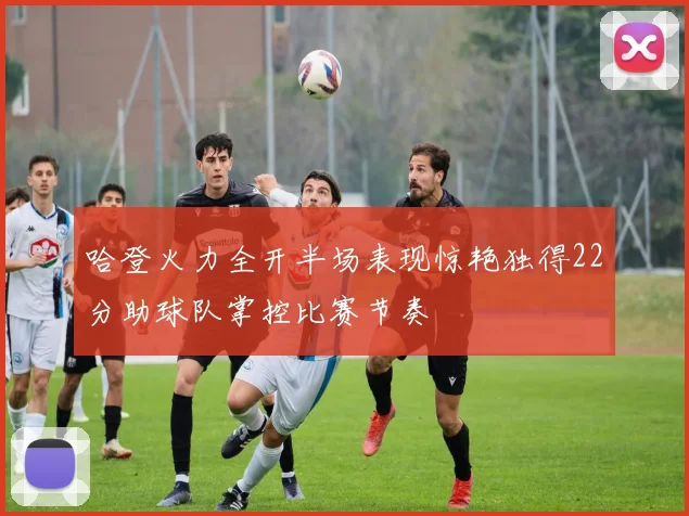 哈登火力全开半场表现惊艳独得22分助球队掌控比赛节奏