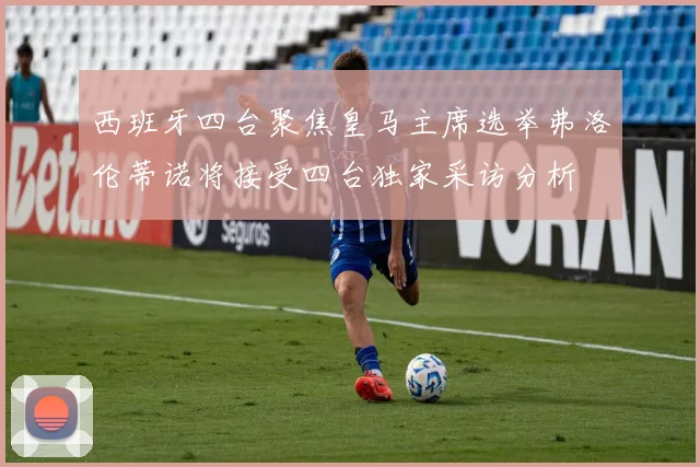 西班牙四台聚焦皇马主席选举弗洛伦蒂诺将接受四台独家采访分析