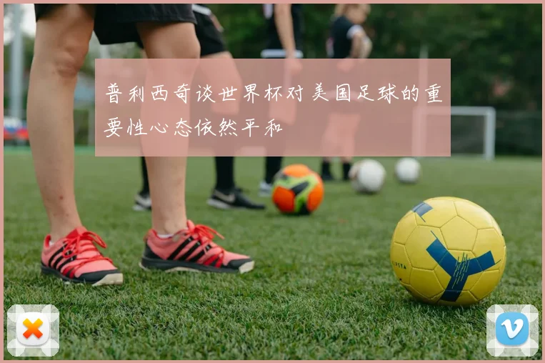 普利西奇谈世界杯对美国足球的重要性心态依然平和