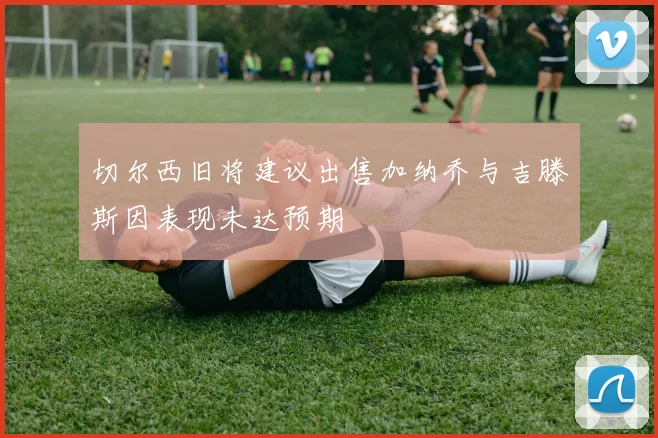 切尔西旧将建议出售加纳乔与吉滕斯因表现未达预期