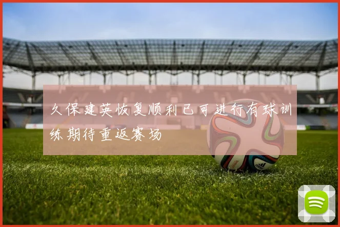 久保建英恢复顺利已可进行有球训练期待重返赛场