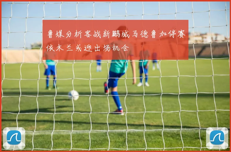 鲁媒分析客战新鹏城马德鲁加停赛依木兰或迎出场机会