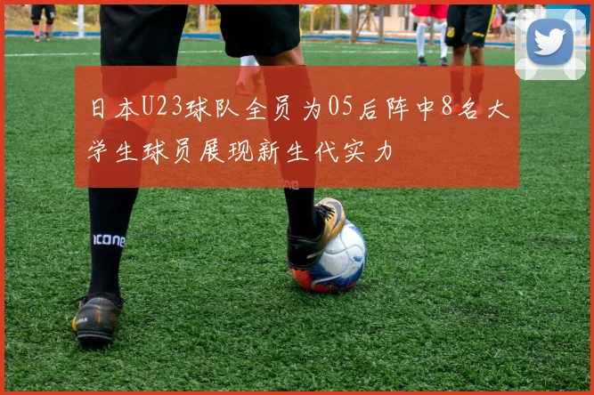 日本U23球队全员为05后阵中8名大学生球员展现新生代实力