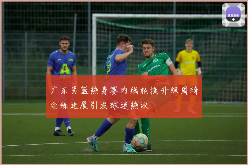 广东男篮热身赛内线轮换升级周琦合练进展引发球迷热议