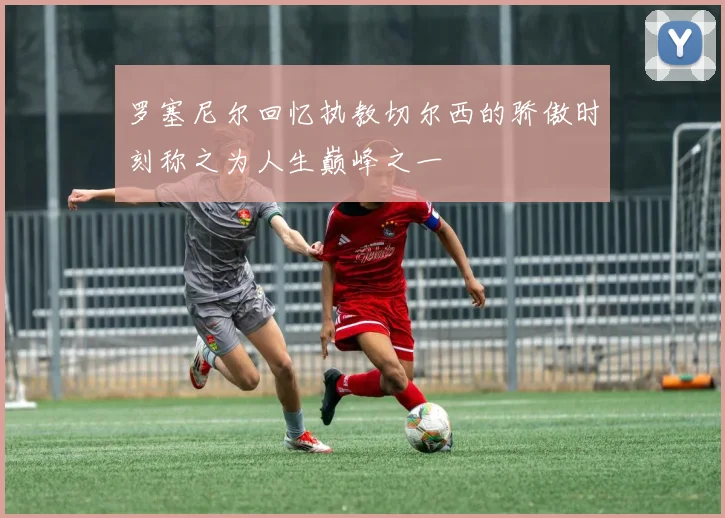 罗塞尼尔回忆执教切尔西的骄傲时刻称之为人生巅峰之一