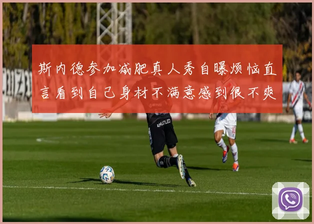 斯内德参加减肥真人秀自曝烦恼直言看到自己身材不满意感到很不爽