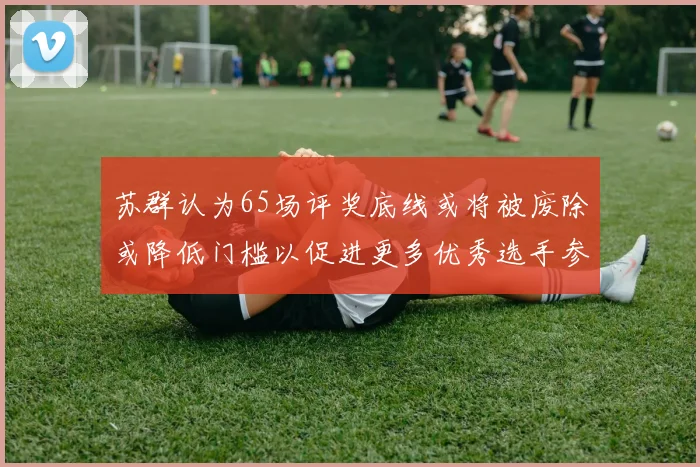 苏群认为65场评奖底线或将被废除或降低门槛以促进更多优秀选手参与