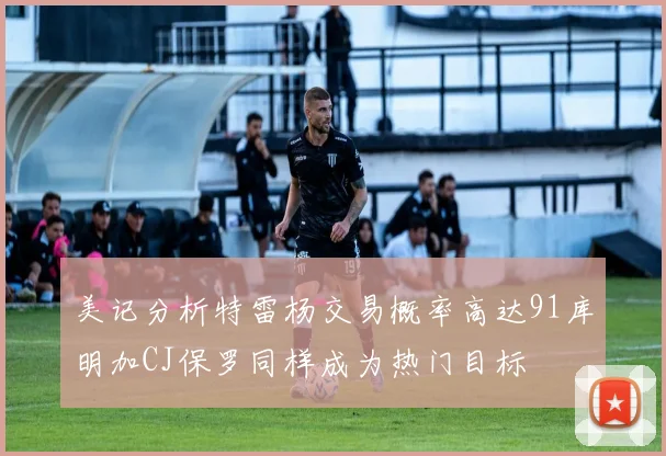美记分析特雷杨交易概率高达91库明加CJ保罗同样成为热门目标