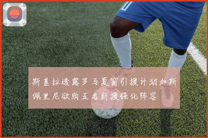 斯基拉透露罗马夏窗引援计划加斯佩里尼欲购五名新援强化阵容