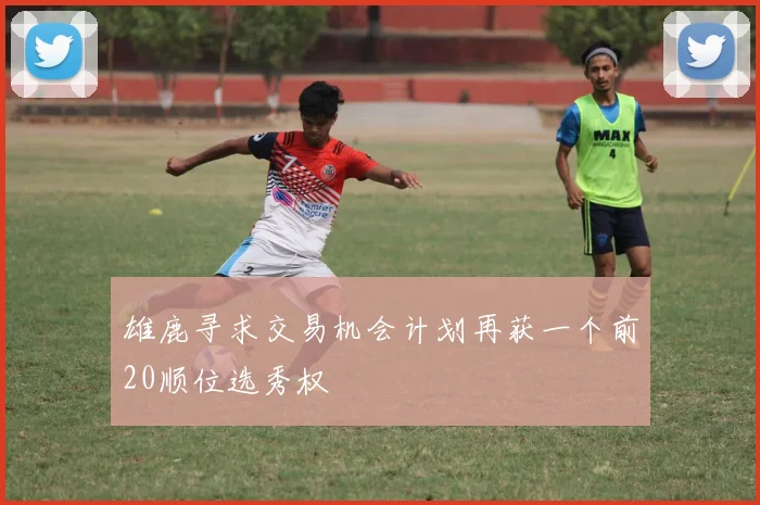雄鹿寻求交易机会计划再获一个前20顺位选秀权
