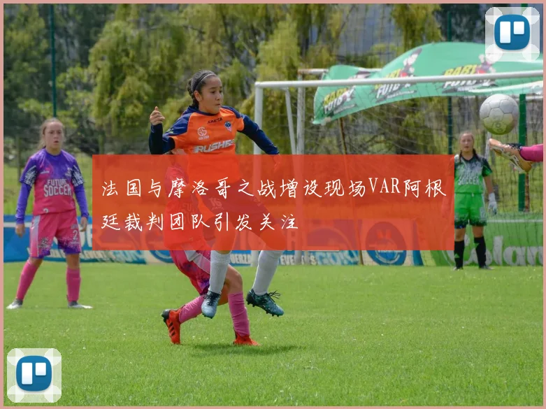 法国与摩洛哥之战增设现场VAR阿根廷裁判团队引发关注
