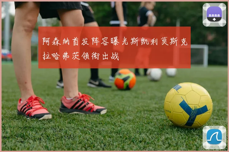 阿森纳首发阵容曝光斯凯利莫斯克拉哈弗茨领衔出战