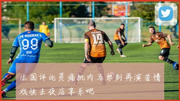 法国评论员痛批内马尔别再演苦情戏快去夜店享乐吧
