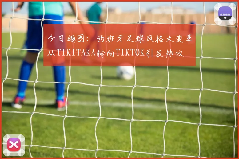 今日趣图：西班牙足球风格大变革从TIKITAKA转向TIKTOK引发热议