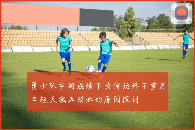勇士队中游成绩下为何始终不重用年轻天赋库明加的原因探讨